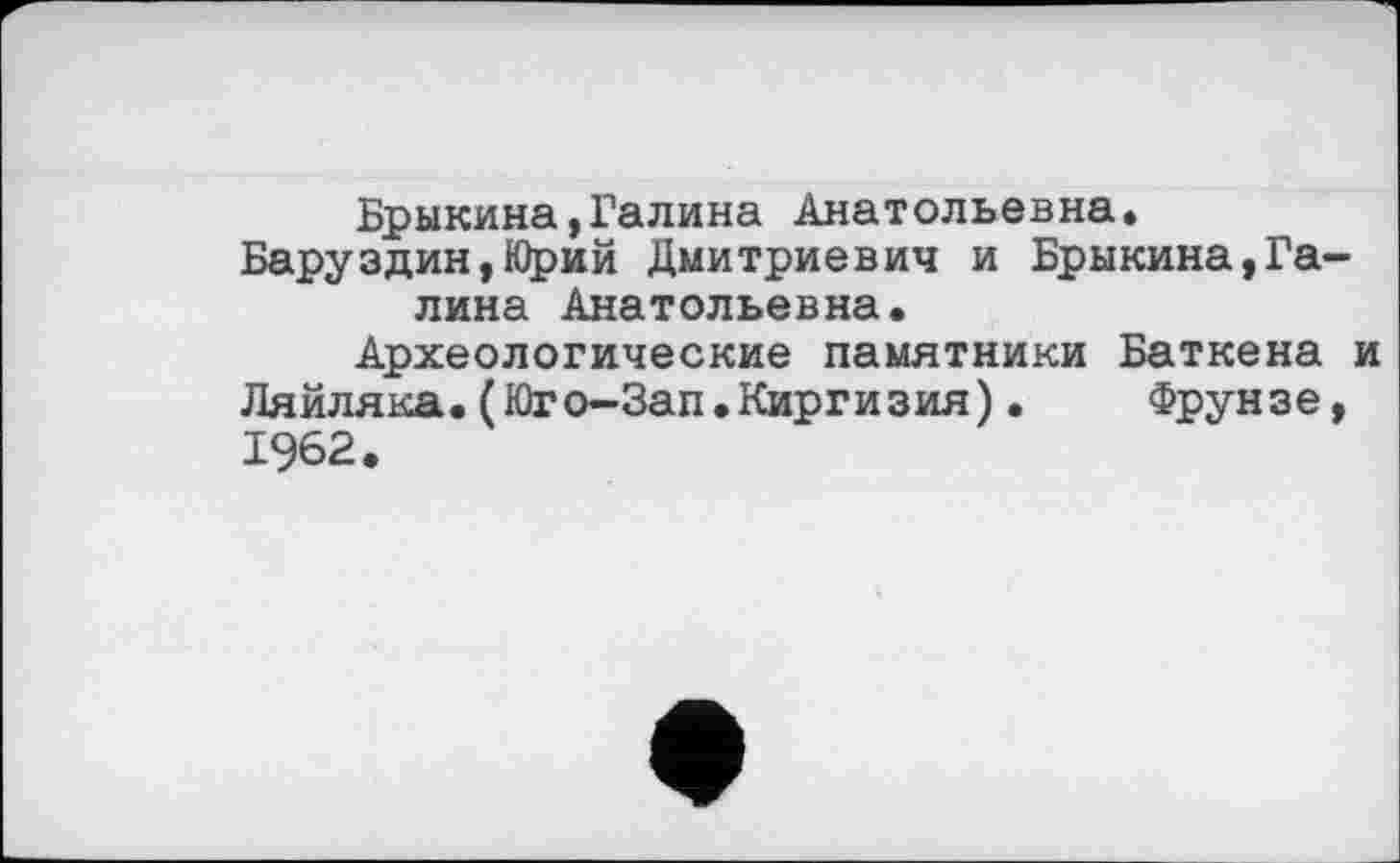 ﻿Брыкина,Галина Анатольевна» Баруздин,Юрий Дмитриевич и Брыкина,Галина Анатольевна.
Археологические памятники Баткена и Ляйляка.(Юго-Зап.Киргизия). Фрунзе, 1962.